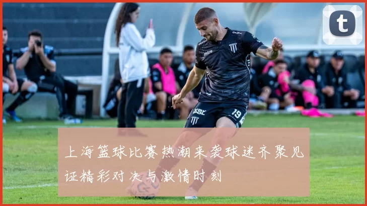 上海篮球比赛热潮来袭球迷齐聚见证精彩对决与激情时刻