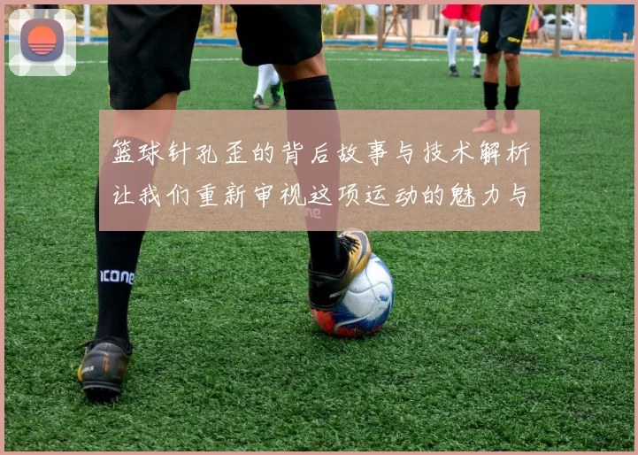 篮球针孔歪的背后故事与技术解析让我们重新审视这项运动的魅力与挑战