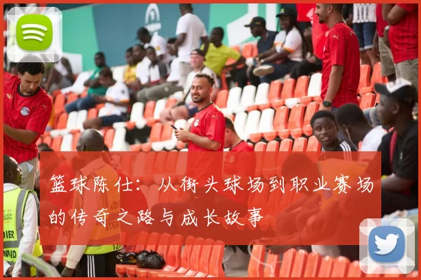 篮球陈仕：从街头球场到职业赛场的传奇之路与成长故事