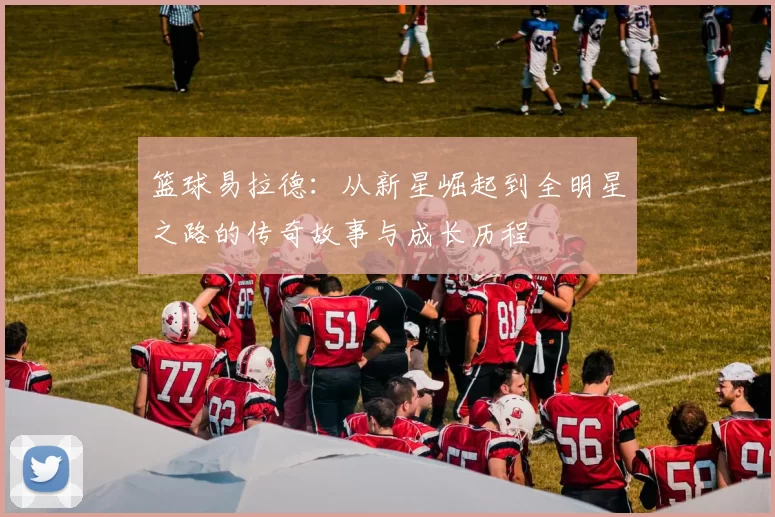 篮球易拉德：从新星崛起到全明星之路的传奇故事与成长历程