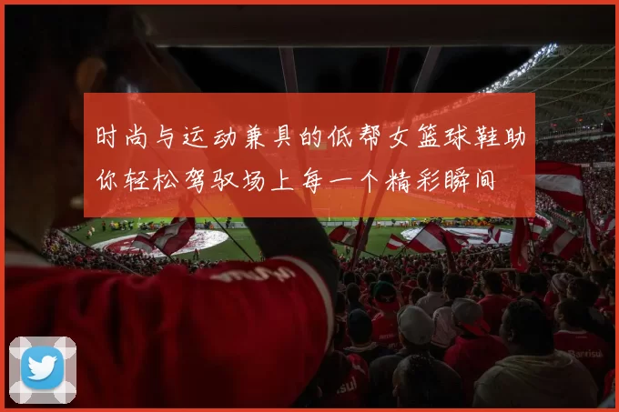 时尚与运动兼具的低帮女篮球鞋助你轻松驾驭场上每一个精彩瞬间